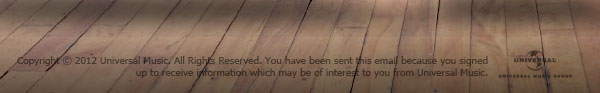 Copyright © 2012 Universal Music. All Rights Reserved. You ahve been sent this email because you signed up to receive information which may be of interest to you from Universal Music.