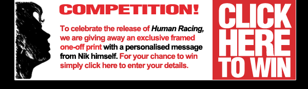 Competition - To celebrate the release of Human Racing, we are giving away 5 signed copies from Nik. For your chance to win, simply click here to enter your details. Competition - To celebrate the release of Human Racing, we are giving away 5 signed copies from Nik. For your chance to win, simply click here to enter your details.