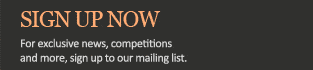 Sign up now for exclusive news, competitions and more. Click here to sign up to our mailing list