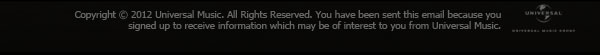 Copyright © 2012 Universal 
Music UK. All Rights Reserved. You have been sent this email 
because you signed up to receive information which may be of 
interest to you from Universal Music.